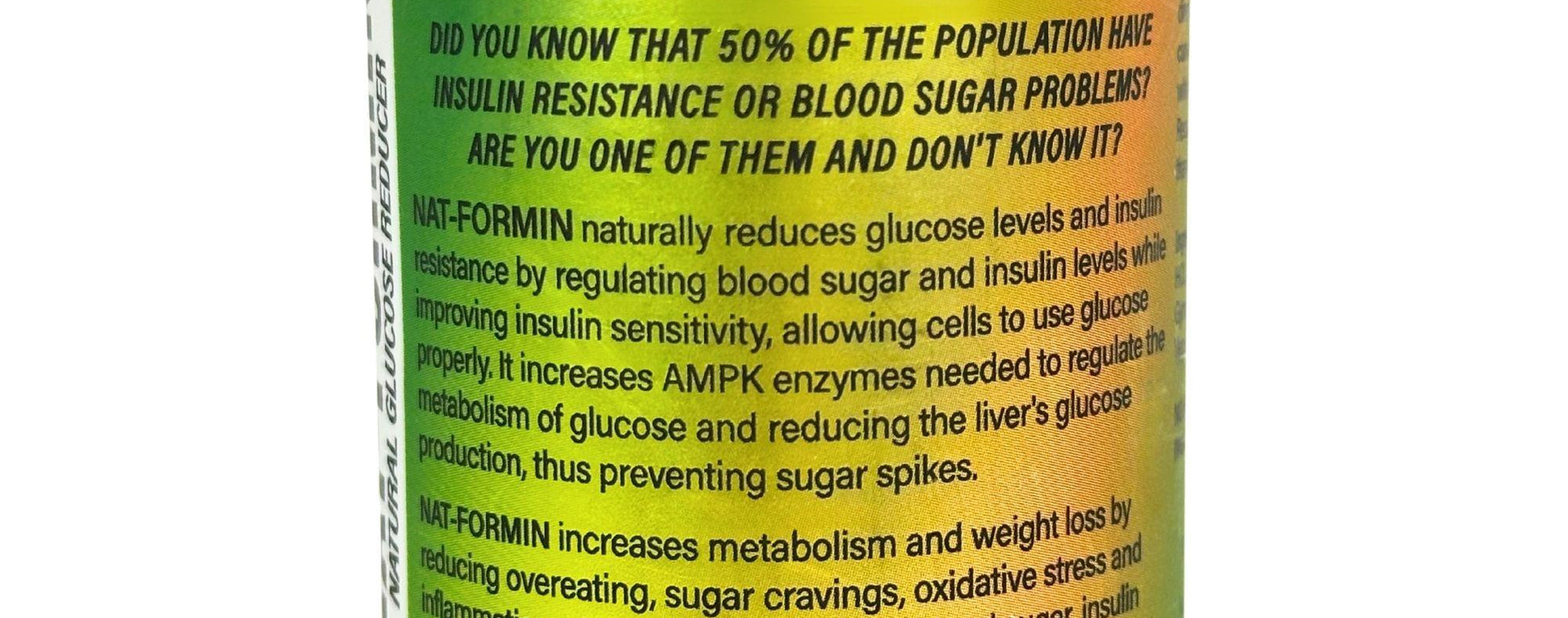SHS Nat-Formin Naturally Reduces Glucose Levels and Insulin Resistance" Take Control of your Glucose levels Now! Nat-Formin naturallay reduces glucose by regulating blood sugar and insulin while imroving insulin sensitivityallowing celles to use glucose properly. It help increase metaboli m and weight loss, reducing overeating, sugar cravings axidative stress and inflammation.